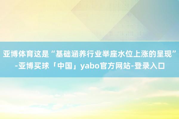 亚博体育这是“基础涵养行业举座水位上涨的呈现”-亚博买球「中国」yabo官方网站-登录入口