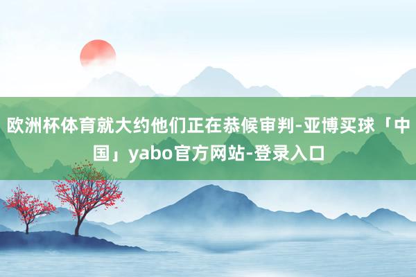 欧洲杯体育就大约他们正在恭候审判-亚博买球「中国」yabo官方网站-登录入口