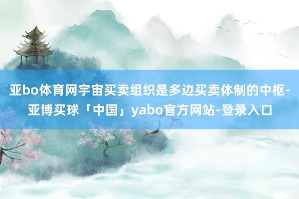亚bo体育网宇宙买卖组织是多边买卖体制的中枢-亚博买球「中国」yabo官方网站-登录入口