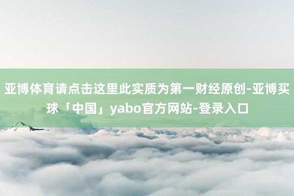 亚博体育请点击这里此实质为第一财经原创-亚博买球「中国」yabo官方网站-登录入口