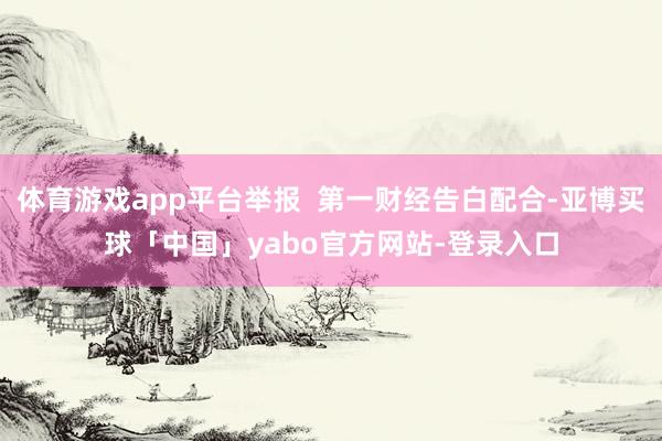 体育游戏app平台举报  第一财经告白配合-亚博买球「中国」yabo官方网站-登录入口