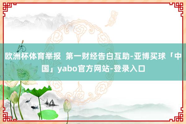欧洲杯体育举报  第一财经告白互助-亚博买球「中国」yabo官方网站-登录入口