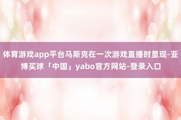 体育游戏app平台马斯克在一次游戏直播时显现-亚博买球「中国」yabo官方网站-登录入口