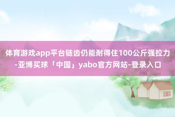 体育游戏app平台链齿仍能耐得住100公斤强拉力-亚博买球「中国」yabo官方网站-登录入口