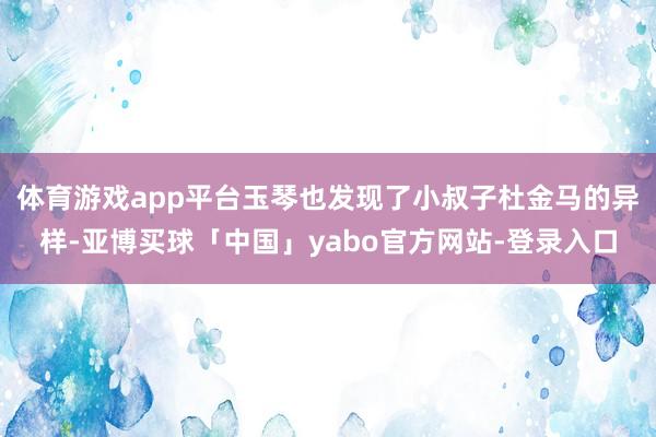 体育游戏app平台玉琴也发现了小叔子杜金马的异样-亚博买球「中国」yabo官方网站-登录入口