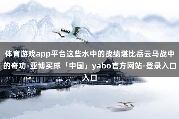 体育游戏app平台这些水中的战绩堪比岳云马战中的奇功-亚博买球「中国」yabo官方网站-登录入口