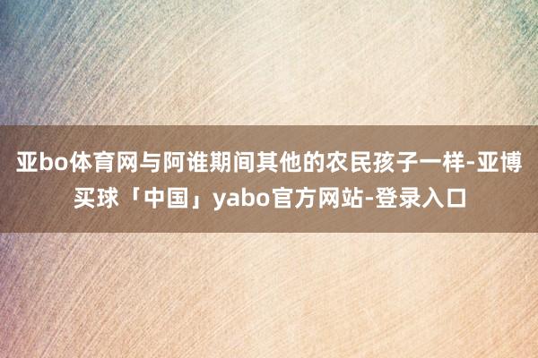 亚bo体育网与阿谁期间其他的农民孩子一样-亚博买球「中国」yabo官方网站-登录入口