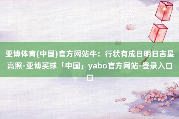 亚博体育(中国)官方网站牛：行状有成日明日吉星高照-亚博买球「中国」yabo官方网站-登录入口
