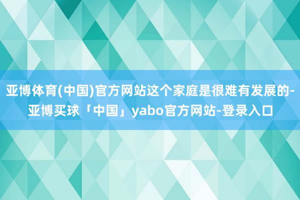 亚博体育(中国)官方网站这个家庭是很难有发展的-亚博买球「中国」yabo官方网站-登录入口