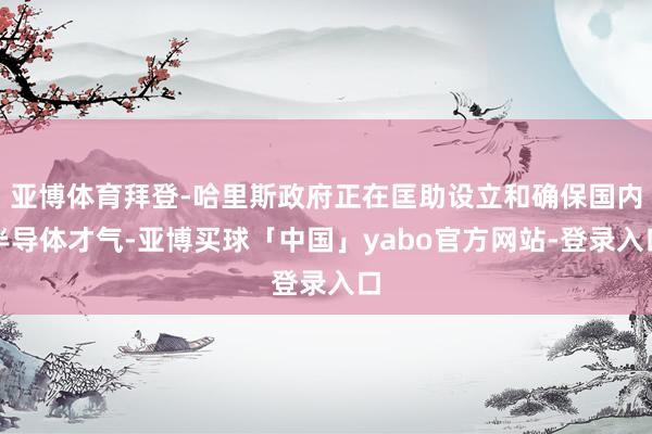 亚博体育拜登-哈里斯政府正在匡助设立和确保国内半导体才气-亚博买球「中国」yabo官方网站-登录入口