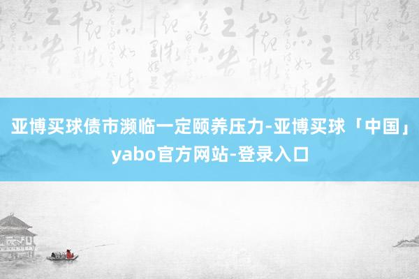 亚博买球债市濒临一定颐养压力-亚博买球「中国」yabo官方网站-登录入口