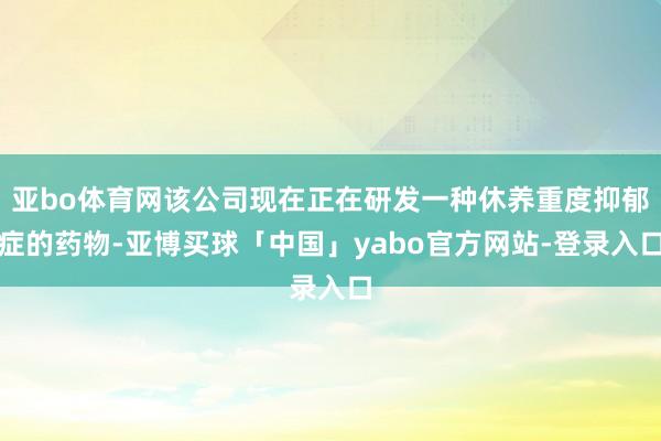 亚bo体育网该公司现在正在研发一种休养重度抑郁症的药物-亚博买球「中国」yabo官方网站-登录入口