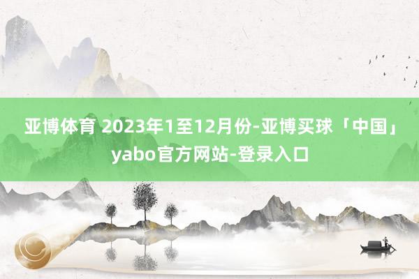 亚博体育 　　2023年1至12月份-亚博买球「中国」yabo官方网站-登录入口