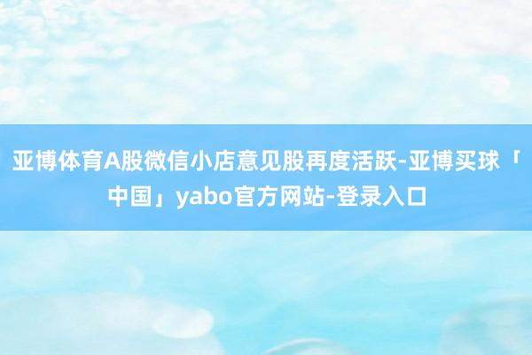 亚博体育A股微信小店意见股再度活跃-亚博买球「中国」yabo官方网站-登录入口