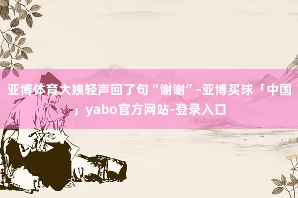 亚博体育大姨轻声回了句“谢谢”-亚博买球「中国」yabo官方网站-登录入口