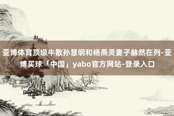亚博体育顶级牛散孙慧明和杨燕灵妻子赫然在列-亚博买球「中国」yabo官方网站-登录入口