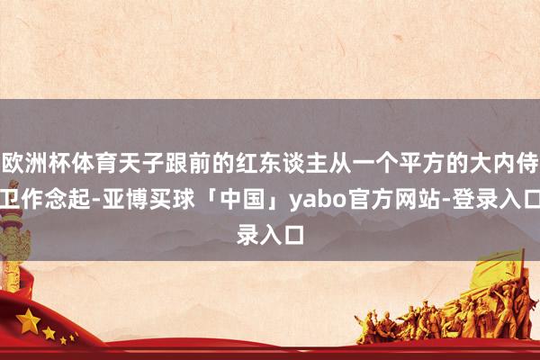欧洲杯体育天子跟前的红东谈主从一个平方的大内侍卫作念起-亚博买球「中国」yabo官方网站-登录入口