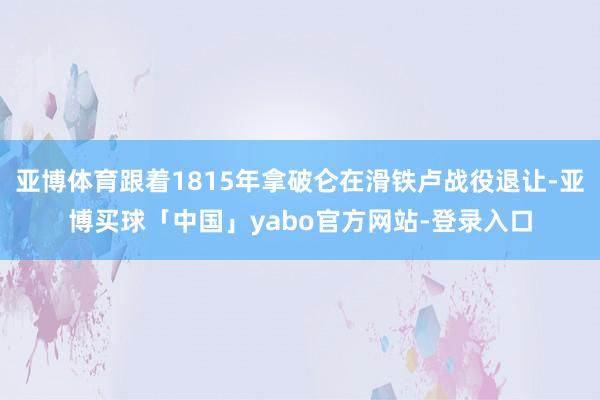 亚博体育跟着1815年拿破仑在滑铁卢战役退让-亚博买球「中国」yabo官方网站-登录入口