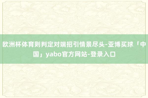 欧洲杯体育则判定对端招引情景尽头-亚博买球「中国」yabo官方网站-登录入口