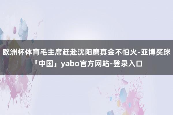 欧洲杯体育毛主席赶赴沈阳磨真金不怕火-亚博买球「中国」yabo官方网站-登录入口