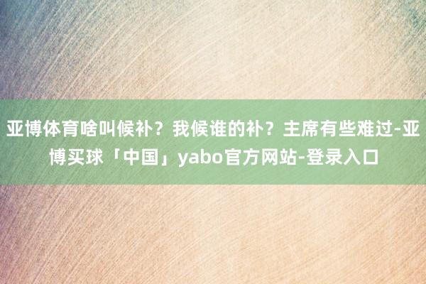 亚博体育啥叫候补？我候谁的补？主席有些难过-亚博买球「中国」yabo官方网站-登录入口