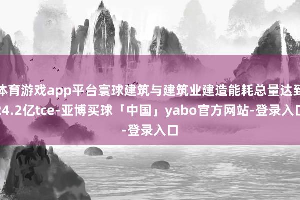体育游戏app平台寰球建筑与建筑业建造能耗总量达到24.2亿tce-亚博买球「中国」yabo官方网站-登录入口