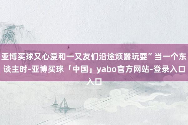 亚博买球又心爱和一又友们沿途烦嚣玩耍”当一个东谈主时-亚博买球「中国」yabo官方网站-登录入口