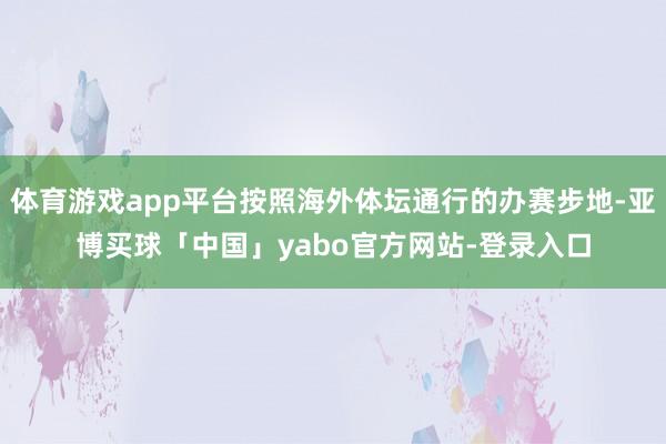体育游戏app平台按照海外体坛通行的办赛步地-亚博买球「中国」yabo官方网站-登录入口
