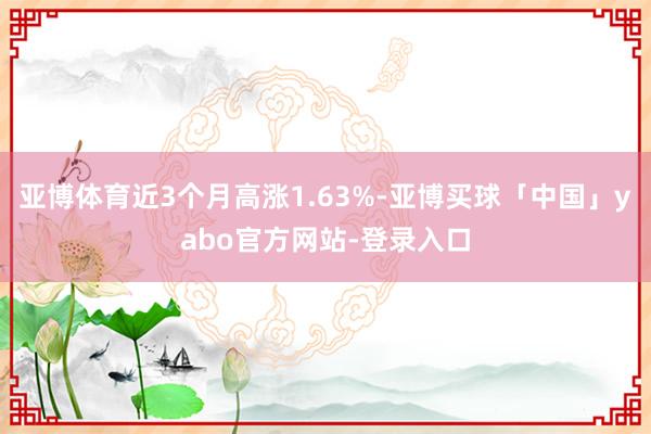 亚博体育近3个月高涨1.63%-亚博买球「中国」yabo官方网站-登录入口
