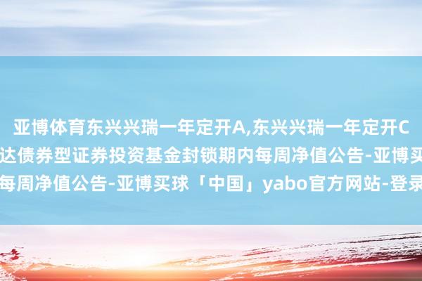 亚博体育东兴兴瑞一年定开A,东兴兴瑞一年定开C: 东兴兴瑞一年按期通达债券型证券投资基金封锁期内每周净值公告-亚博买球「中国」yabo官方网站-登录入口