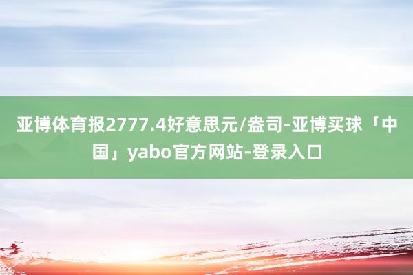 亚博体育报2777.4好意思元/盎司-亚博买球「中国」yabo官方网站-登录入口