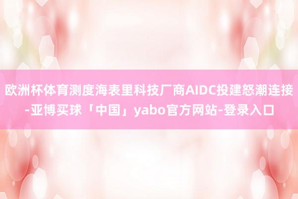 欧洲杯体育测度海表里科技厂商AIDC投建怒潮连接-亚博买球「中国」yabo官方网站-登录入口