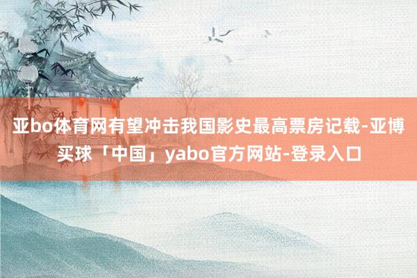 亚bo体育网有望冲击我国影史最高票房记载-亚博买球「中国」yabo官方网站-登录入口
