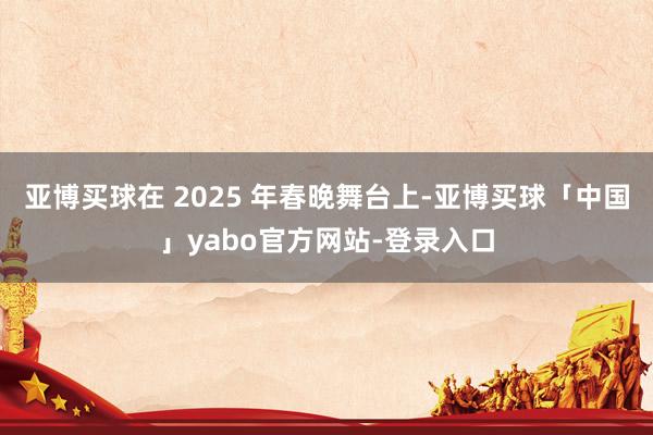 亚博买球在 2025 年春晚舞台上-亚博买球「中国」yabo官方网站-登录入口