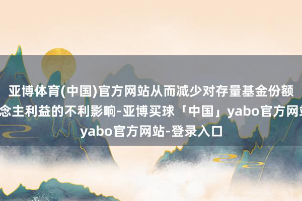 亚博体育(中国)官方网站从而减少对存量基金份额合手有东说念主利益的不利影响-亚博买球「中国」yabo官方网站-登录入口