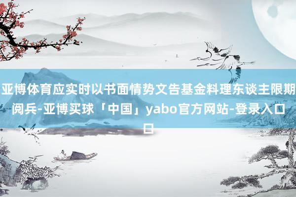 亚博体育应实时以书面情势文告基金料理东谈主限期阅兵-亚博买球「中国」yabo官方网站-登录入口