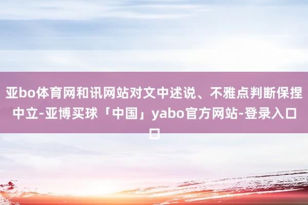 亚bo体育网和讯网站对文中述说、不雅点判断保捏中立-亚博买球「中国」yabo官方网站-登录入口