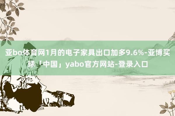 亚bo体育网1月的电子家具出口加多9.6%-亚博买球「中国」yabo官方网站-登录入口