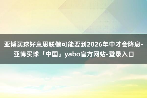 亚博买球好意思联储可能要到2026年中才会降息-亚博买球「中国」yabo官方网站-登录入口