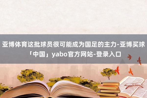 亚博体育这批球员很可能成为国足的主力-亚博买球「中国」yabo官方网站-登录入口