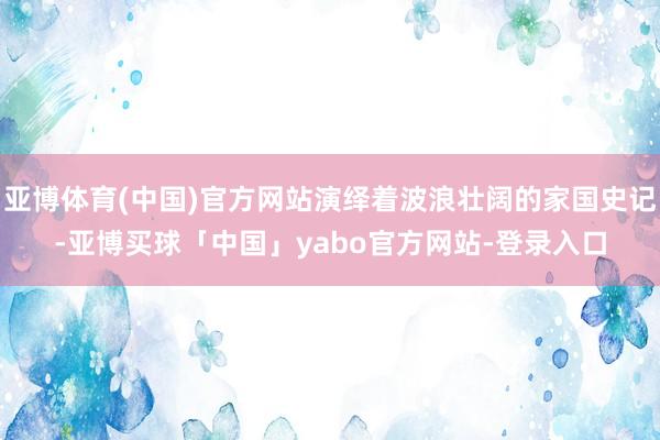 亚博体育(中国)官方网站演绎着波浪壮阔的家国史记-亚博买球「中国」yabo官方网站-登录入口