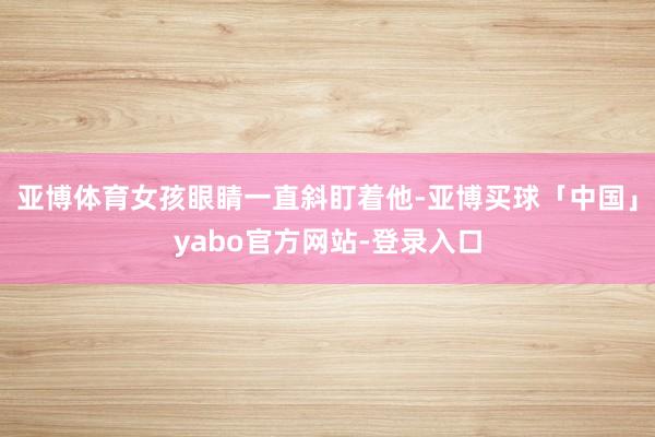 亚博体育女孩眼睛一直斜盯着他-亚博买球「中国」yabo官方网站-登录入口
