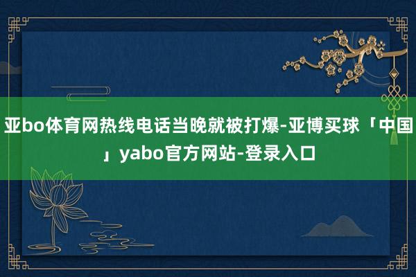 亚bo体育网热线电话当晚就被打爆-亚博买球「中国」yabo官方网站-登录入口