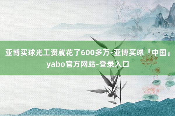 亚博买球光工资就花了600多万-亚博买球「中国」yabo官方网站-登录入口