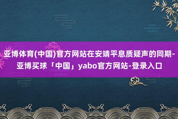 亚博体育(中国)官方网站在安靖平息质疑声的同期-亚博买球「中国」yabo官方网站-登录入口