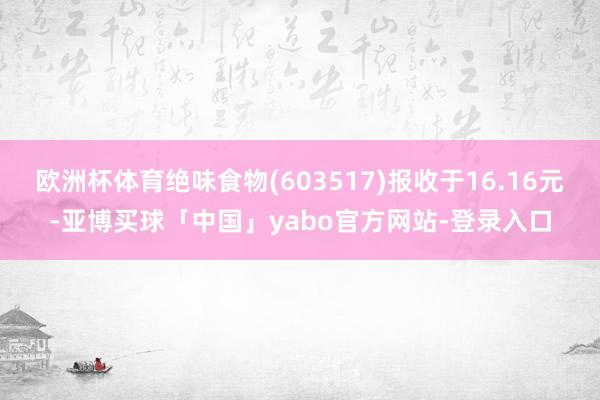 欧洲杯体育绝味食物(603517)报收于16.16元-亚博买球「中国」yabo官方网站-登录入口