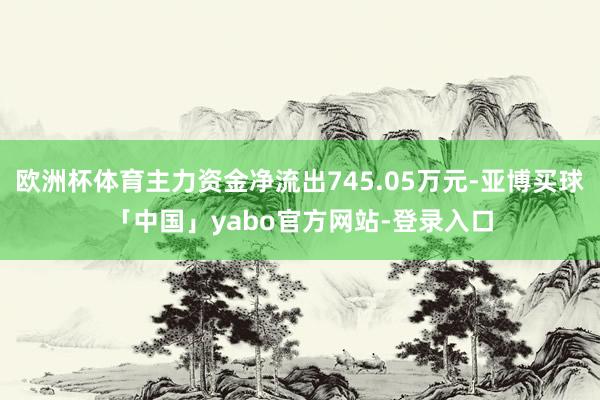 欧洲杯体育主力资金净流出745.05万元-亚博买球「中国」yabo官方网站-登录入口