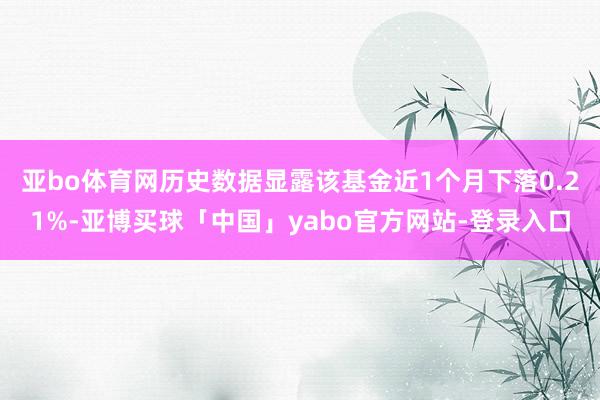 亚bo体育网历史数据显露该基金近1个月下落0.21%-亚博买球「中国」yabo官方网站-登录入口