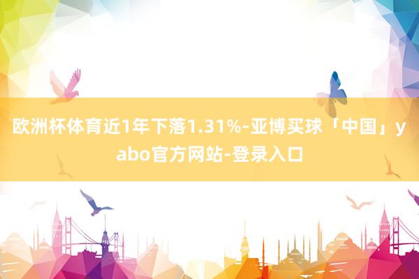 欧洲杯体育近1年下落1.31%-亚博买球「中国」yabo官方网站-登录入口