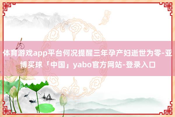 体育游戏app平台何况提醒三年孕产妇逝世为零-亚博买球「中国」yabo官方网站-登录入口